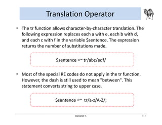 Danairat T.
Translation Operator
113
• The tr function allows character-by-character translation. The
following expression replaces each a with e, each b with d,
and each c with f in the variable $sentence. The expression
returns the number of substitutions made.
$sentence =~ tr/abc/edf/
• Most of the special RE codes do not apply in the tr function.
However, the dash is still used to mean "between". This
statement converts string to upper case.
$sentence =~ tr/a-z/A-Z/;
 