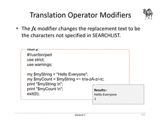 Danairat T.
Translation Operator Modifiers
115
• The /c modifier changes the replacement text to be
the characters not specified in SEARCHLIST.
#!/usr/bin/perl
use strict;
use warnings;
my $myString = "Hello Everyone";
my $myCount = $myString =~ tr/a-zA-z/-/c;
print "$myString n";
print "$myCount n";
exit(0);
TrEx01.pl
Results:-
Hello-Everyone
1
 