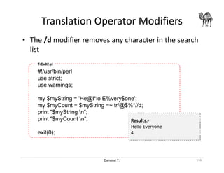 Danairat T.
Translation Operator Modifiers
116
• The /d modifier removes any character in the search
list
#!/usr/bin/perl
use strict;
use warnings;
my $myString = 'He@l*lo E%very$one';
my $myCount = $myString =~ tr/@$%*//d;
print "$myString n";
print "$myCount n";
exit(0);
TrEx02.pl
Results:-
Hello Everyone
4
 