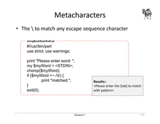 Danairat T.
Metacharacters
119
• The  to match any escape sequence character
#!/usr/bin/perl
use strict; use warnings;
print "Please enter word: ";
my $myWord = <STDIN>;
chomp($myWord);
if ($myWord =~ /t/) {
print "matched.";
}
exit(0);
UsingBackSlashEx03.pl
Results:-
<Please enter the [tab] to match
with pattern>
 