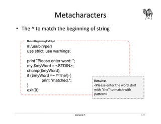 Danairat T.
Metacharacters
120
• The ^ to match the beginning of string
#!/usr/bin/perl
use strict; use warnings;
print "Please enter word: ";
my $myWord = <STDIN>;
chomp($myWord);
if ($myWord =~ /^The/) {
print "matched.";
}
exit(0);
MatchBeginningEx03.pl
Results:-
<Please enter the word start
with “the“ to match with
pattern>
 