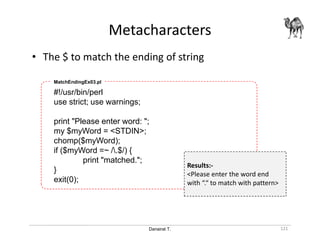 Danairat T.
Metacharacters
121
• The $ to match the ending of string
#!/usr/bin/perl
use strict; use warnings;
print "Please enter word: ";
my $myWord = <STDIN>;
chomp($myWord);
if ($myWord =~ /.$/) {
print "matched.";
}
exit(0);
MatchEndingEx03.pl
Results:-
<Please enter the word end
with “.“ to match with pattern>
 