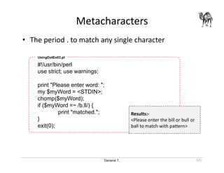 Danairat T.
Metacharacters
123
• The period . to match any single character
#!/usr/bin/perl
use strict; use warnings;
print "Please enter word: ";
my $myWord = <STDIN>;
chomp($myWord);
if ($myWord =~ /b.ll/) {
print "matched.";
}
exit(0);
UsingDotEx03.pl
Results:-
<Please enter the bill or bull or
ball to match with pattern>
 