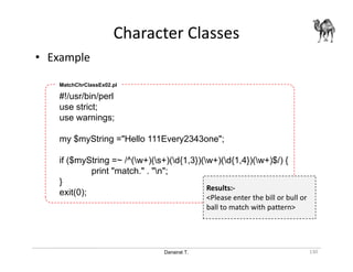 Danairat T.
• Example
Character Classes
130
#!/usr/bin/perl
use strict;
use warnings;
my $myString ="Hello 111Every2343one";
if ($myString =~ /^(w+)(s+)(d{1,3})(w+)(d{1,4})(w+)$/) {
print "match." . "n";
}
exit(0);
MatchChrClassEx02.pl
Results:-
<Please enter the bill or bull or
ball to match with pattern>
 
