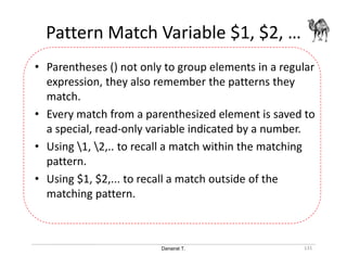 Danairat T.
Pattern Match Variable $1, $2, …
131
• Parentheses () not only to group elements in a regular
expression, they also remember the patterns they
match.
• Every match from a parenthesized element is saved to
a special, read-only variable indicated by a number.
• Using 1, 2,.. to recall a match within the matching
pattern.
• Using $1, $2,... to recall a match outside of the
matching pattern.
 