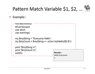 Danairat T.
Pattern Match Variable $1, $2, …
132
#!/usr/bin/perl
use strict;
use warnings;
my $myString = "Everyone Hello";
my $myCount = $myString =~ s/(w+)s(Hello)/$2 $1/;
print "$myString n";
print "$myCount n";
exit(0);
PatternMatchVarEx03.pl
Results:-
Hello Everyone
1
• Example:-
 