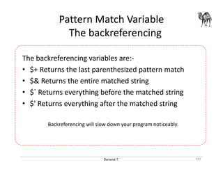 Danairat T.
Pattern Match Variable
The backreferencing
133
The backreferencing variables are:-
• $+ Returns the last parenthesized pattern match
• $& Returns the entire matched string
• $` Returns everything before the matched string
• $' Returns everything after the matched string
Backreferencing will slow down your program noticeably.
 