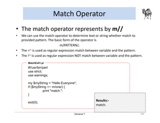 Danairat T.
Match Operator
100
• The match operator represents by m//
• We can use the match operator to determine text or string whether match to
provided pattern. The basic form of the operator is
m/PATTERN/;
• The =~ is used as regular expression match between variable and the pattern.
• The !~ is used as regular expression NOT match between variable and the pattern.
#!/usr/bin/perl
use strict;
use warnings;
my $myString = "Hello Everyone";
if ($myString =~ m/one/) {
print "match.";
}
exit(0);
MatchEx01.pl
Results:-
match.
 