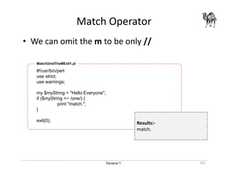 Danairat T.
Match Operator
101
• We can omit the m to be only //
#!/usr/bin/perl
use strict;
use warnings;
my $myString = "Hello Everyone";
if ($myString =~ /one/) {
print "match.";
}
exit(0);
MatchOmitTheMEx01.pl
Results:-
match.
 
