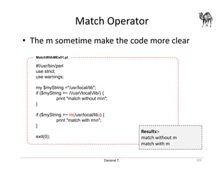 Danairat T.
Match Operator
102
• The m sometime make the code more clear
#!/usr/bin/perl
use strict;
use warnings;
my $myString ="/usr/local/lib";
if ($myString =~ //usr/local/lib/) {
print "match without mn";
}
if ($myString =~ m(/usr/local/lib)) {
print "match with mn";
}
exit(0);
MatchWithMEx01.pl
Results:-
match without m
match with m
 