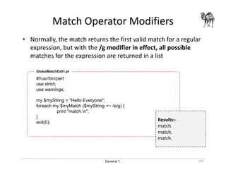 Danairat T.
Match Operator Modifiers
104
• Normally, the match returns the first valid match for a regular
expression, but with the /g modifier in effect, all possible
matches for the expression are returned in a list
#!/usr/bin/perl
use strict;
use warnings;
my $myString = "Hello Everyone";
foreach my $myMatch ($myString =~ /e/g) {
print "match.n";
}
exit(0);
GlobalMatchEx01.pl
Results:-
match.
match.
match.
 