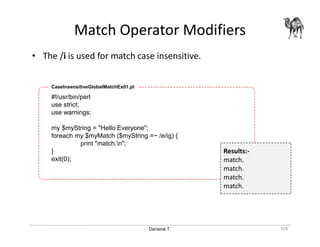 Danairat T.
Match Operator Modifiers
105
• The /i is used for match case insensitive.
#!/usr/bin/perl
use strict;
use warnings;
my $myString = "Hello Everyone";
foreach my $myMatch ($myString =~ /e/ig) {
print "match.n";
}
exit(0);
CaseInsensitiveGlobalMatchEx01.pl
Results:-
match.
match.
match.
match.
 