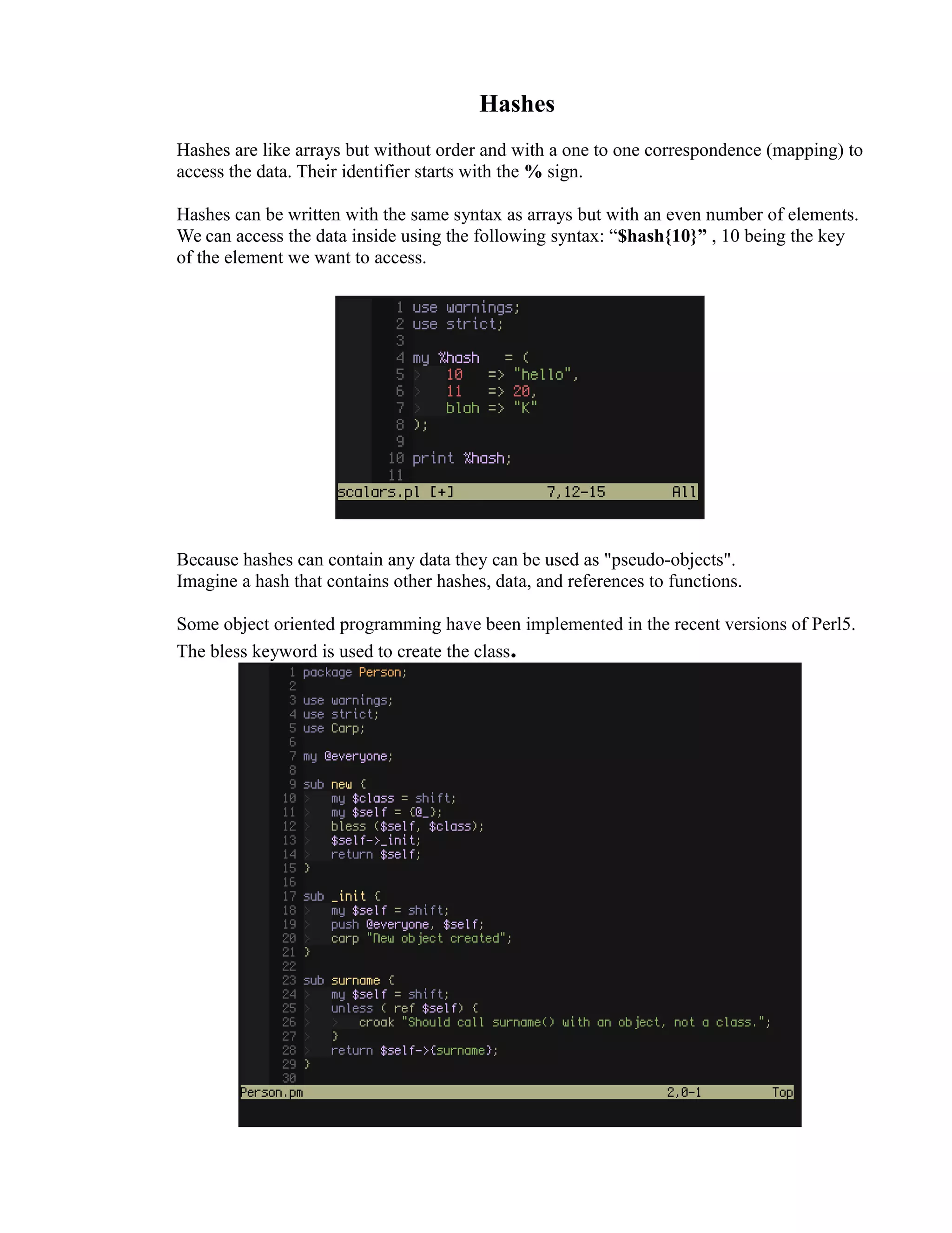 Hashes Hashes are like arrays but without order and with a one to one correspondence (mapping) to access the data. Their identifier starts with the % sign. Hashes can be written with the same syntax as arrays but with an even number of elements. We can access the data inside using the following syntax: “$hash{10}” , 10 being the key of the element we want to access. Because hashes can contain any data they can be used as "pseudo-objects". Imagine a hash that contains other hashes, data, and references to functions. Some object oriented programming have been implemented in the recent versions of Perl5. The bless keyword is used to create the class. 