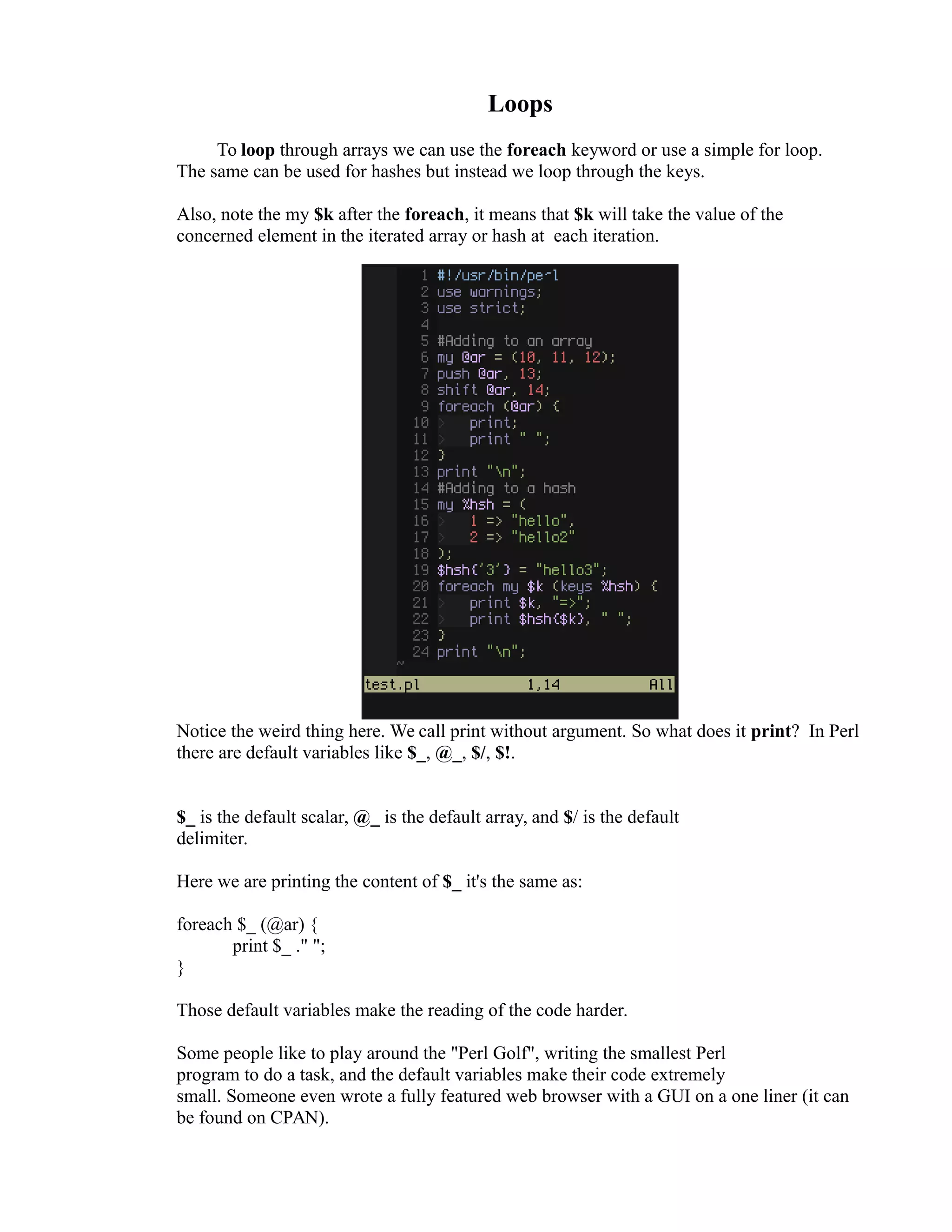 Loops To loop through arrays we can use the foreach keyword or use a simple for loop. The same can be used for hashes but instead we loop through the keys. Also, note the my $k after the foreach, it means that $k will take the value of the concerned element in the iterated array or hash at each iteration. Notice the weird thing here. We call print without argument. So what does it print? In Perl there are default variables like $_, @_, $/, $!. $_ is the default scalar, @_ is the default array, and $/ is the default delimiter. Here we are printing the content of $_ it's the same as: foreach $_ (@ar) { print $_ ." "; } Those default variables make the reading of the code harder. Some people like to play around the "Perl Golf", writing the smallest Perl program to do a task, and the default variables make their code extremely small. Someone even wrote a fully featured web browser with a GUI on a one liner (it can be found on CPAN). 