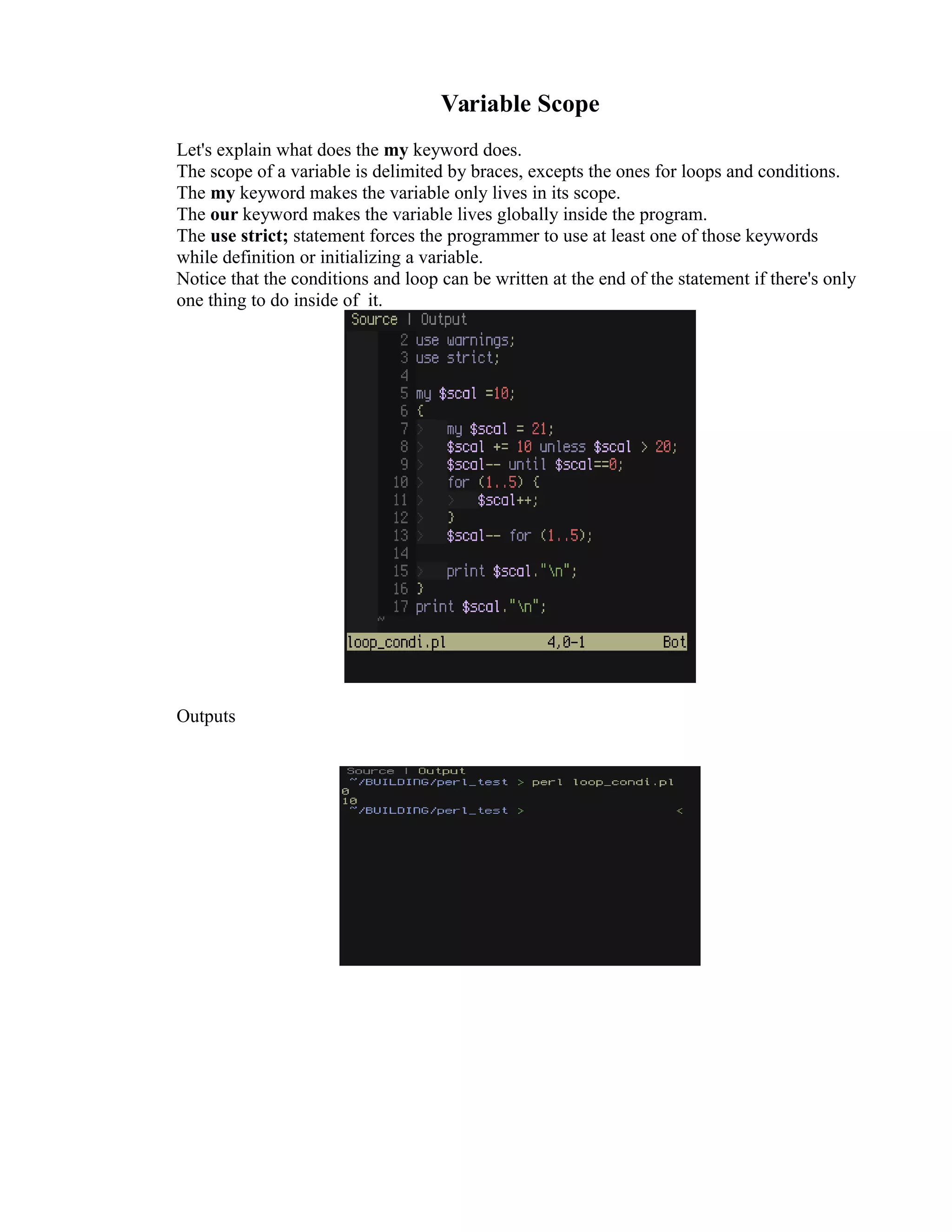 Variable Scope Let's explain what does the my keyword does. The scope of a variable is delimited by braces, excepts the ones for loops and conditions. The my keyword makes the variable only lives in its scope. The our keyword makes the variable lives globally inside the program. The use strict; statement forces the programmer to use at least one of those keywords while definition or initializing a variable. Notice that the conditions and loop can be written at the end of the statement if there's only one thing to do inside of it. Outputs 