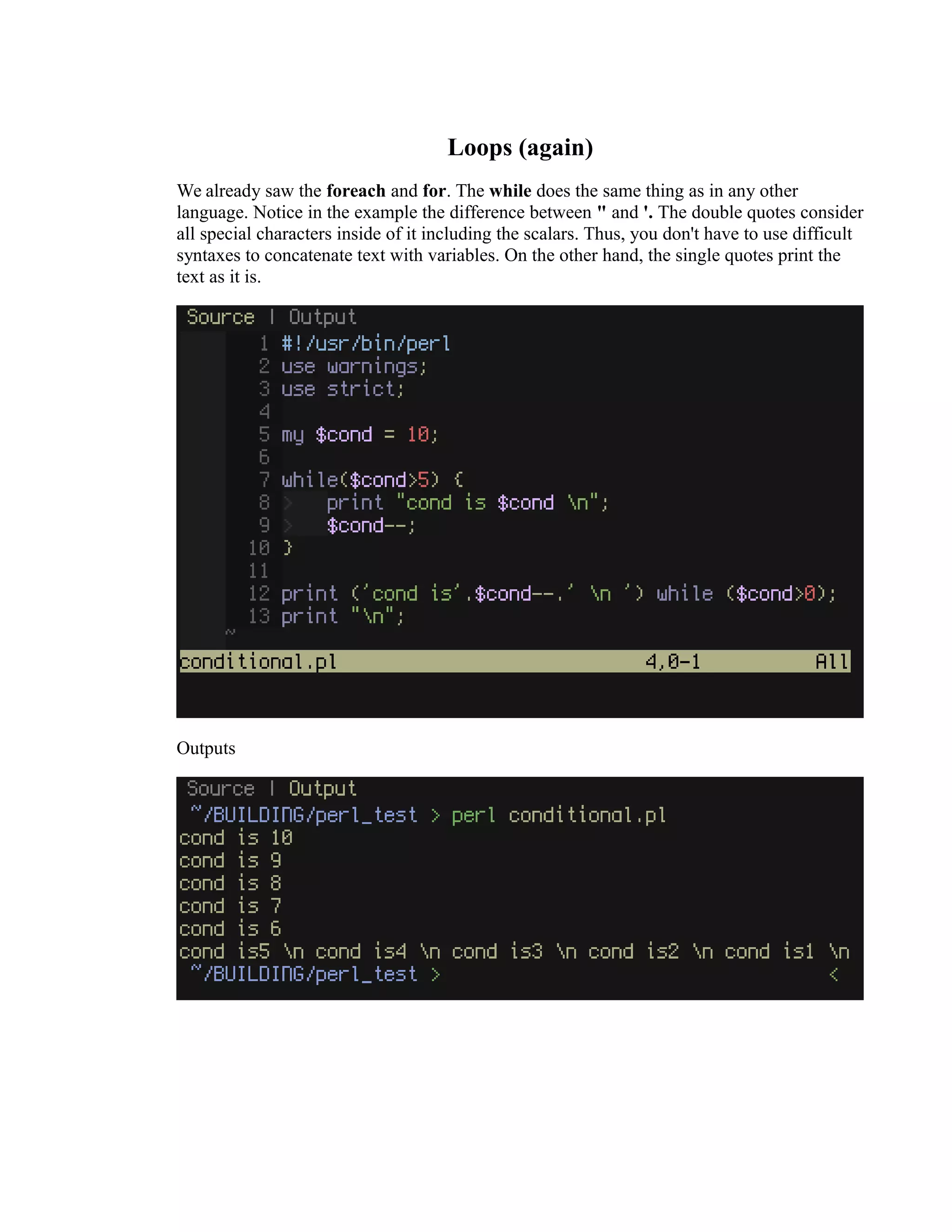 Loops (again) We already saw the foreach and for. The while does the same thing as in any other language. Notice in the example the difference between " and '. The double quotes consider all special characters inside of it including the scalars. Thus, you don't have to use difficult syntaxes to concatenate text with variables. On the other hand, the single quotes print the text as it is. Outputs 