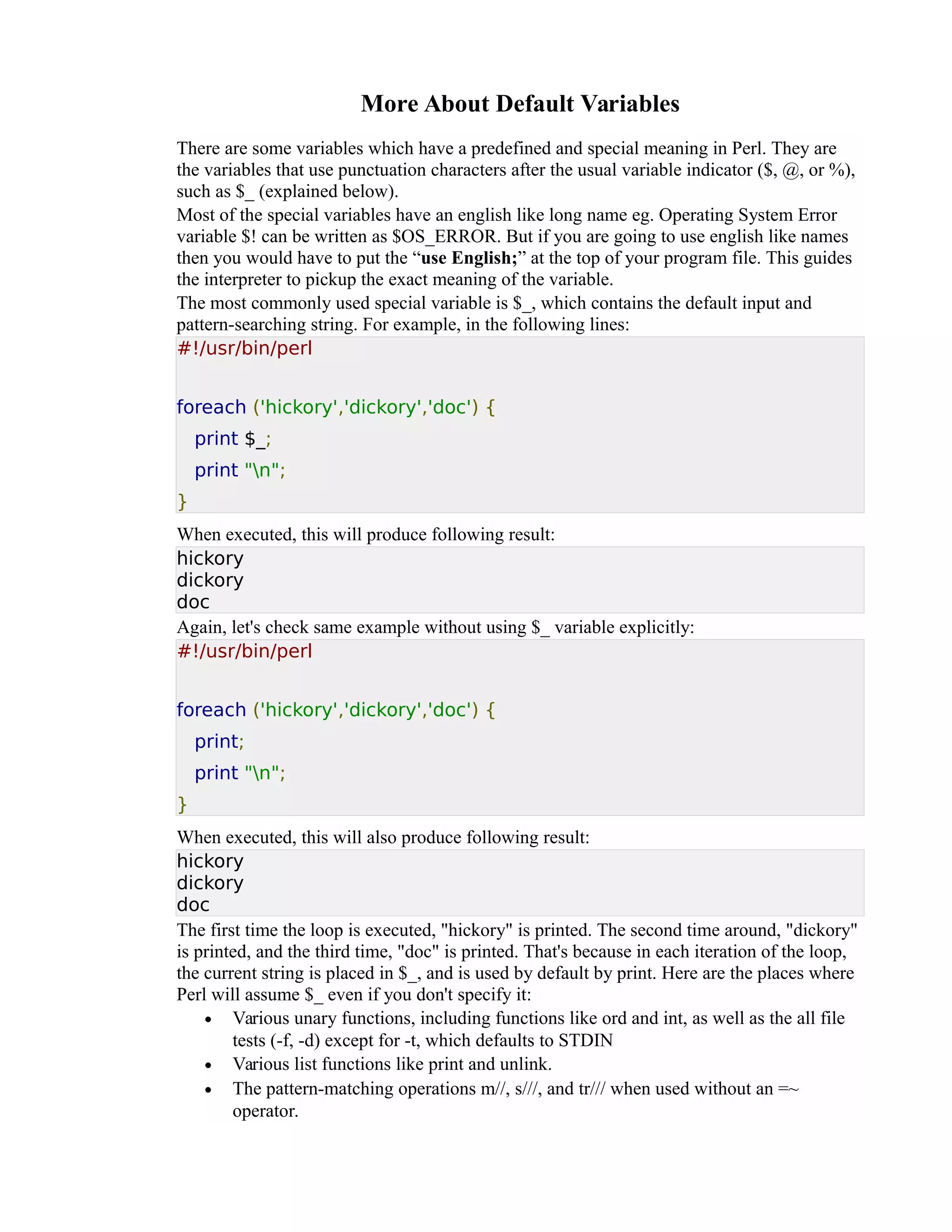 More About Default Variables There are some variables which have a predefined and special meaning in Perl. They are the variables that use punctuation characters after the usual variable indicator ($, @, or %), such as $_ (explained below). Most of the special variables have an english like long name eg. Operating System Error variable $! can be written as $OS_ERROR. But if you are going to use english like names then you would have to put the “use English;” at the top of your program file. This guides the interpreter to pickup the exact meaning of the variable. The most commonly used special variable is $_, which contains the default input and pattern-searching string. For example, in the following lines: #!/usr/bin/perl foreach ('hickory','dickory','doc') { print $_; print "n"; } When executed, this will produce following result: hickory dickory doc Again, let's check same example without using $_ variable explicitly: #!/usr/bin/perl foreach ('hickory','dickory','doc') { print; print "n"; } When executed, this will also produce following result: hickory dickory doc The first time the loop is executed, "hickory" is printed. The second time around, "dickory" is printed, and the third time, "doc" is printed. That's because in each iteration of the loop, the current string is placed in $_, and is used by default by print. Here are the places where Perl will assume $_ even if you don't specify it: • Various unary functions, including functions like ord and int, as well as the all file tests (-f, -d) except for -t, which defaults to STDIN • Various list functions like print and unlink. • The pattern-matching operations m//, s///, and tr/// when used without an =~ operator. 