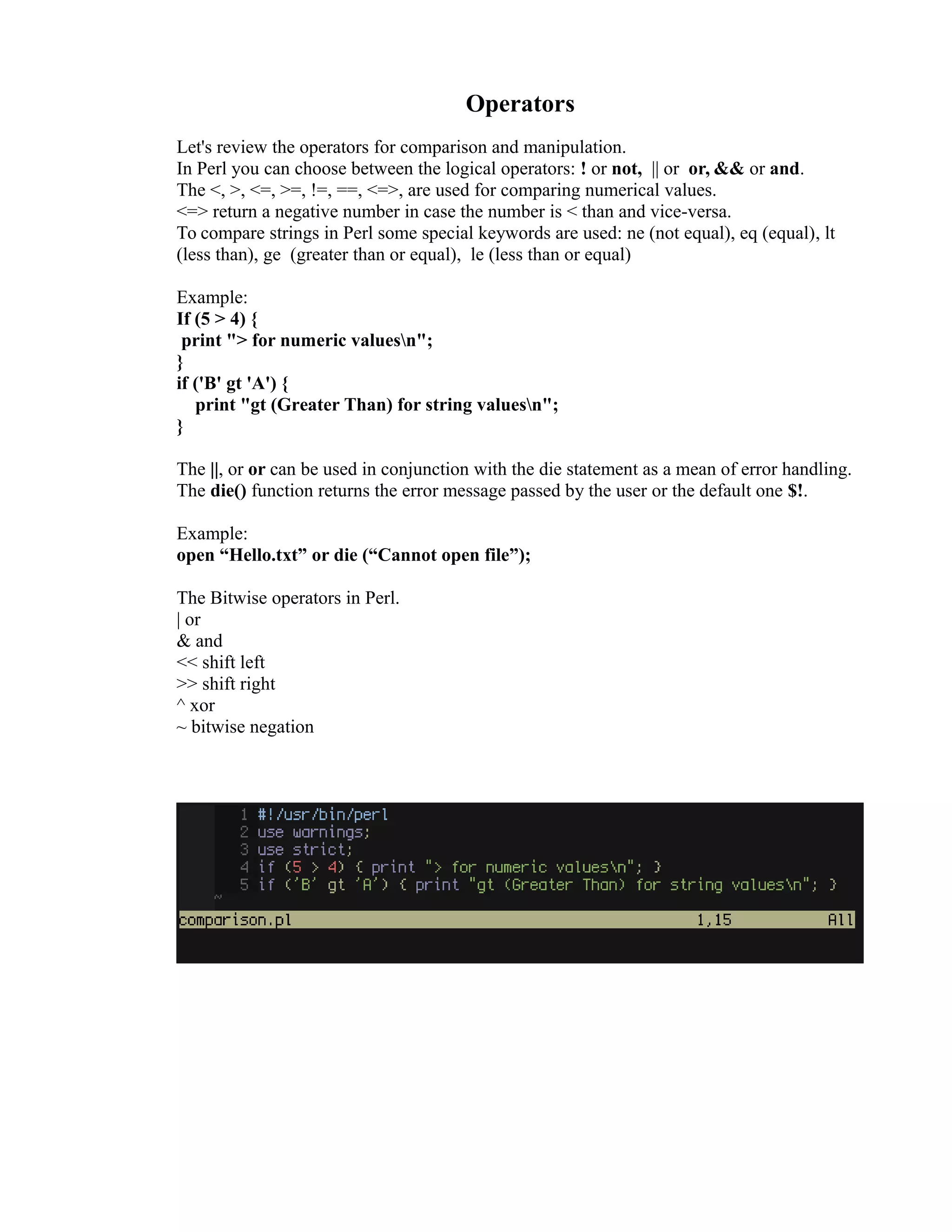 Operators Let's review the operators for comparison and manipulation. In Perl you can choose between the logical operators: ! or not, || or or, && or and. The <, >, <=, >=, !=, ==, <=>, are used for comparing numerical values. <=> return a negative number in case the number is < than and vice-versa. To compare strings in Perl some special keywords are used: ne (not equal), eq (equal), lt (less than), ge (greater than or equal), le (less than or equal) Example: If (5 > 4) { print "> for numeric valuesn"; } if ('B' gt 'A') { print "gt (Greater Than) for string valuesn"; } The ||, or or can be used in conjunction with the die statement as a mean of error handling. The die() function returns the error message passed by the user or the default one $!. Example: open “Hello.txt” or die (“Cannot open file”); The Bitwise operators in Perl. | or & and << shift left >> shift right ^ xor ~ bitwise negation 