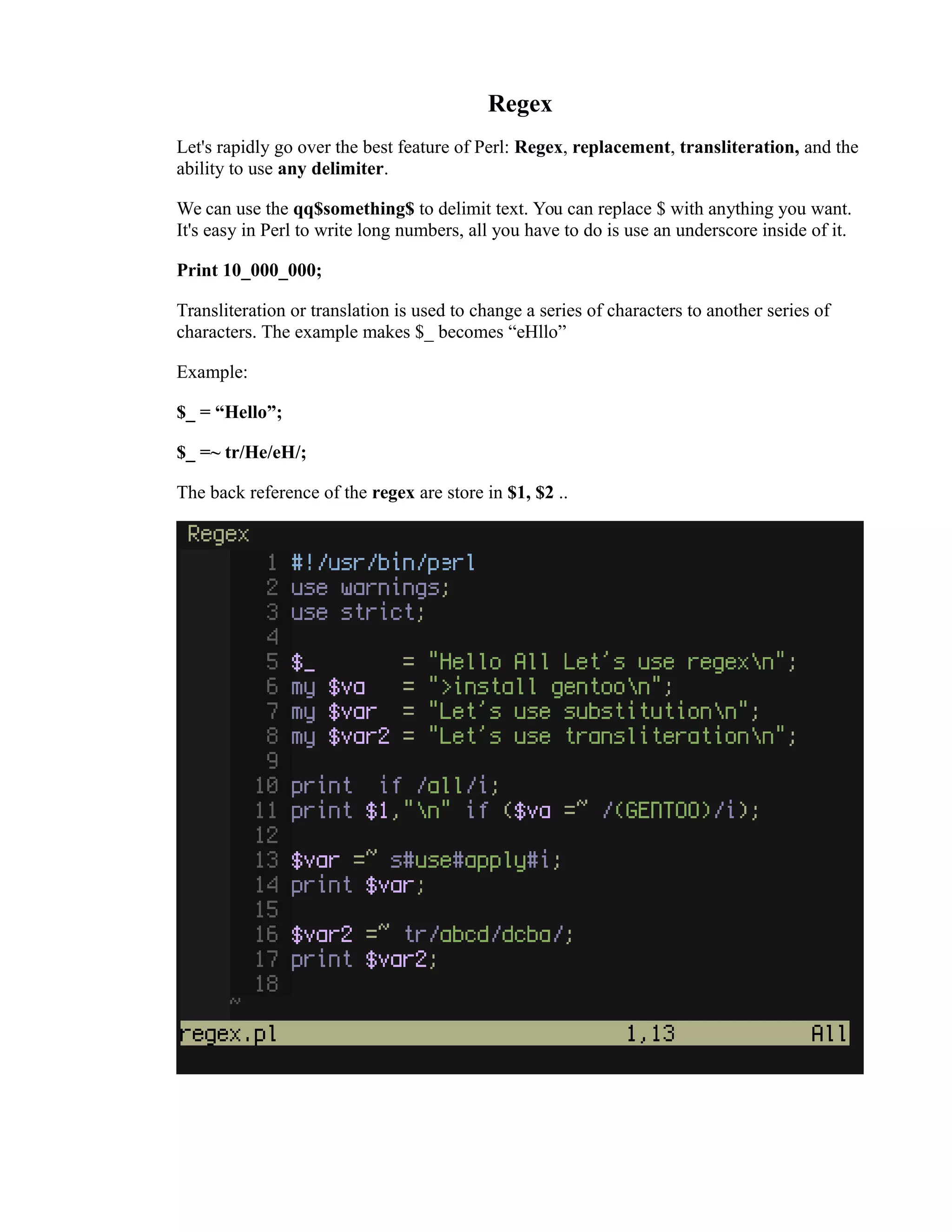 Regex Let's rapidly go over the best feature of Perl: Regex, replacement, transliteration, and the ability to use any delimiter. We can use the qq$something$ to delimit text. You can replace $ with anything you want. It's easy in Perl to write long numbers, all you have to do is use an underscore inside of it. Print 10_000_000; Transliteration or translation is used to change a series of characters to another series of characters. The example makes $_ becomes “eHllo” Example: $_ = “Hello”; $_ =~ tr/He/eH/; The back reference of the regex are store in $1, $2 .. 