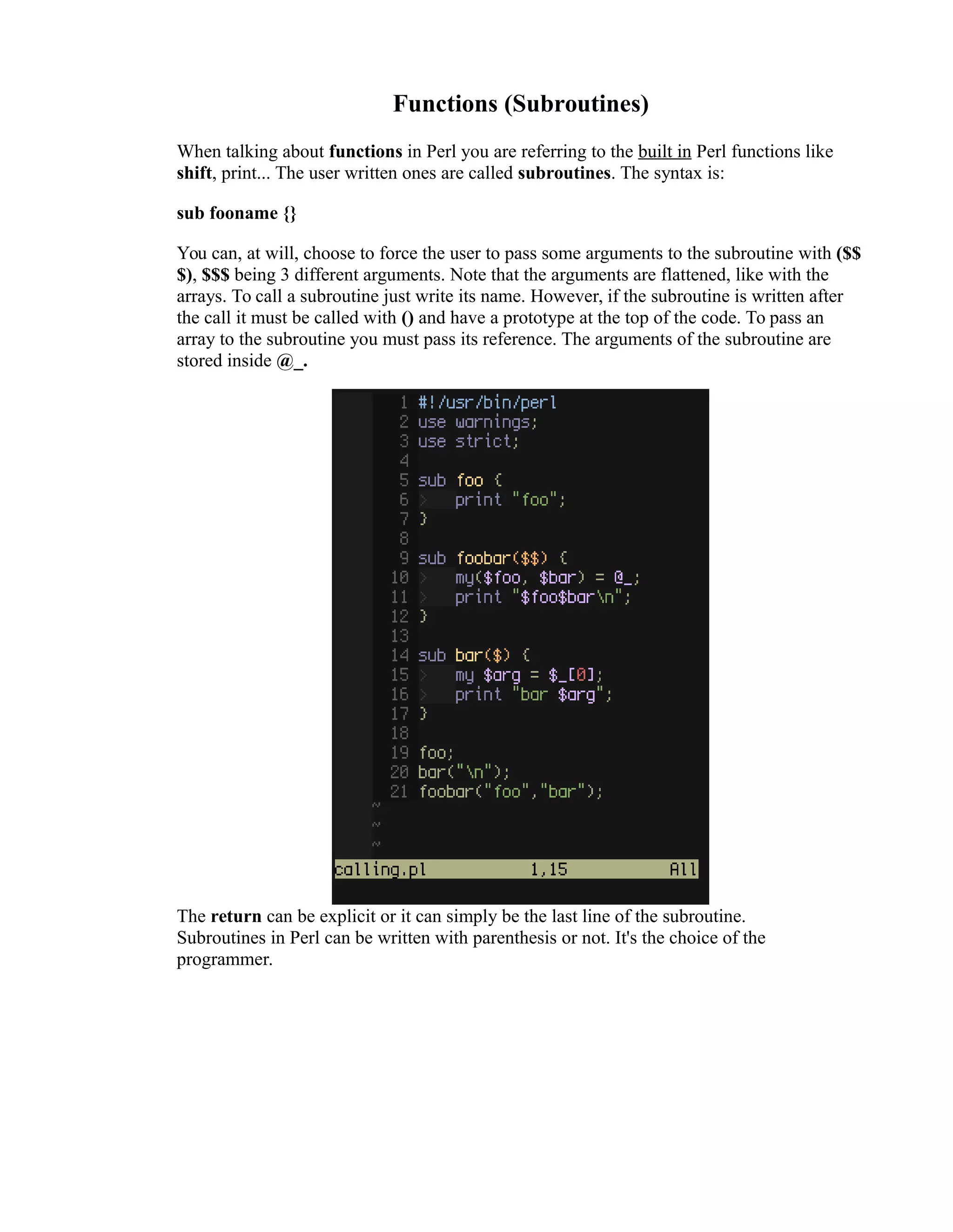 Functions (Subroutines) When talking about functions in Perl you are referring to the built in Perl functions like shift, print... The user written ones are called subroutines. The syntax is: sub fooname {} You can, at will, choose to force the user to pass some arguments to the subroutine with ($$ $), $$$ being 3 different arguments. Note that the arguments are flattened, like with the arrays. To call a subroutine just write its name. However, if the subroutine is written after the call it must be called with () and have a prototype at the top of the code. To pass an array to the subroutine you must pass its reference. The arguments of the subroutine are stored inside @_. The return can be explicit or it can simply be the last line of the subroutine. Subroutines in Perl can be written with parenthesis or not. It's the choice of the programmer. 