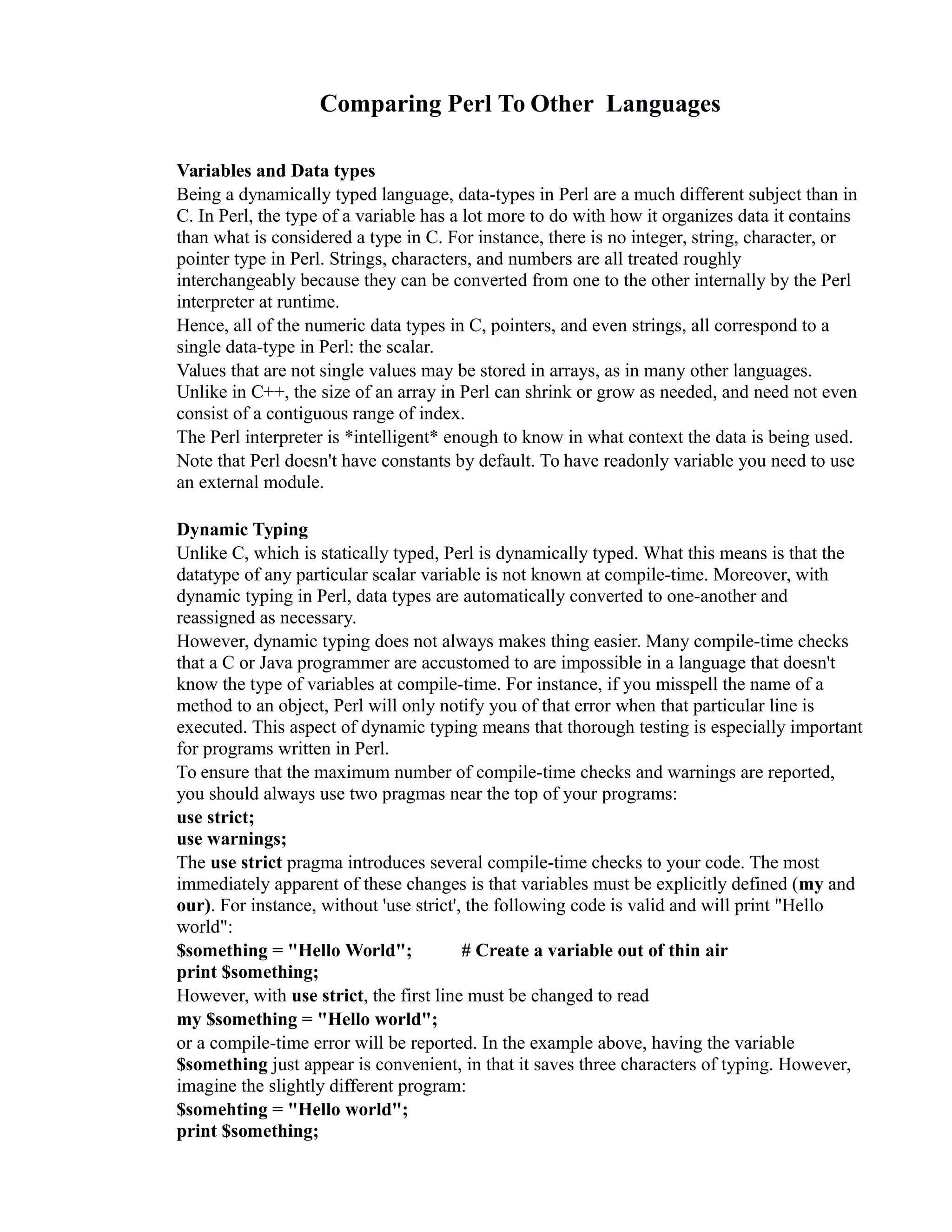 Comparing Perl To Other Languages Variables and Data types Being a dynamically typed language, data-types in Perl are a much different subject than in C. In Perl, the type of a variable has a lot more to do with how it organizes data it contains than what is considered a type in C. For instance, there is no integer, string, character, or pointer type in Perl. Strings, characters, and numbers are all treated roughly interchangeably because they can be converted from one to the other internally by the Perl interpreter at runtime. Hence, all of the numeric data types in C, pointers, and even strings, all correspond to a single data-type in Perl: the scalar. Values that are not single values may be stored in arrays, as in many other languages. Unlike in C++, the size of an array in Perl can shrink or grow as needed, and need not even consist of a contiguous range of index. The Perl interpreter is *intelligent* enough to know in what context the data is being used. Note that Perl doesn't have constants by default. To have readonly variable you need to use an external module. Dynamic Typing Unlike C, which is statically typed, Perl is dynamically typed. What this means is that the datatype of any particular scalar variable is not known at compile-time. Moreover, with dynamic typing in Perl, data types are automatically converted to one-another and reassigned as necessary. However, dynamic typing does not always makes thing easier. Many compile-time checks that a C or Java programmer are accustomed to are impossible in a language that doesn't know the type of variables at compile-time. For instance, if you misspell the name of a method to an object, Perl will only notify you of that error when that particular line is executed. This aspect of dynamic typing means that thorough testing is especially important for programs written in Perl. To ensure that the maximum number of compile-time checks and warnings are reported, you should always use two pragmas near the top of your programs: use strict; use warnings; The use strict pragma introduces several compile-time checks to your code. The most immediately apparent of these changes is that variables must be explicitly defined (my and our). For instance, without 'use strict', the following code is valid and will print "Hello world": $something = "Hello World"; # Create a variable out of thin air print $something; However, with use strict, the first line must be changed to read my $something = "Hello world"; or a compile-time error will be reported. In the example above, having the variable $something just appear is convenient, in that it saves three characters of typing. However, imagine the slightly different program: $somehting = "Hello world"; print $something; 