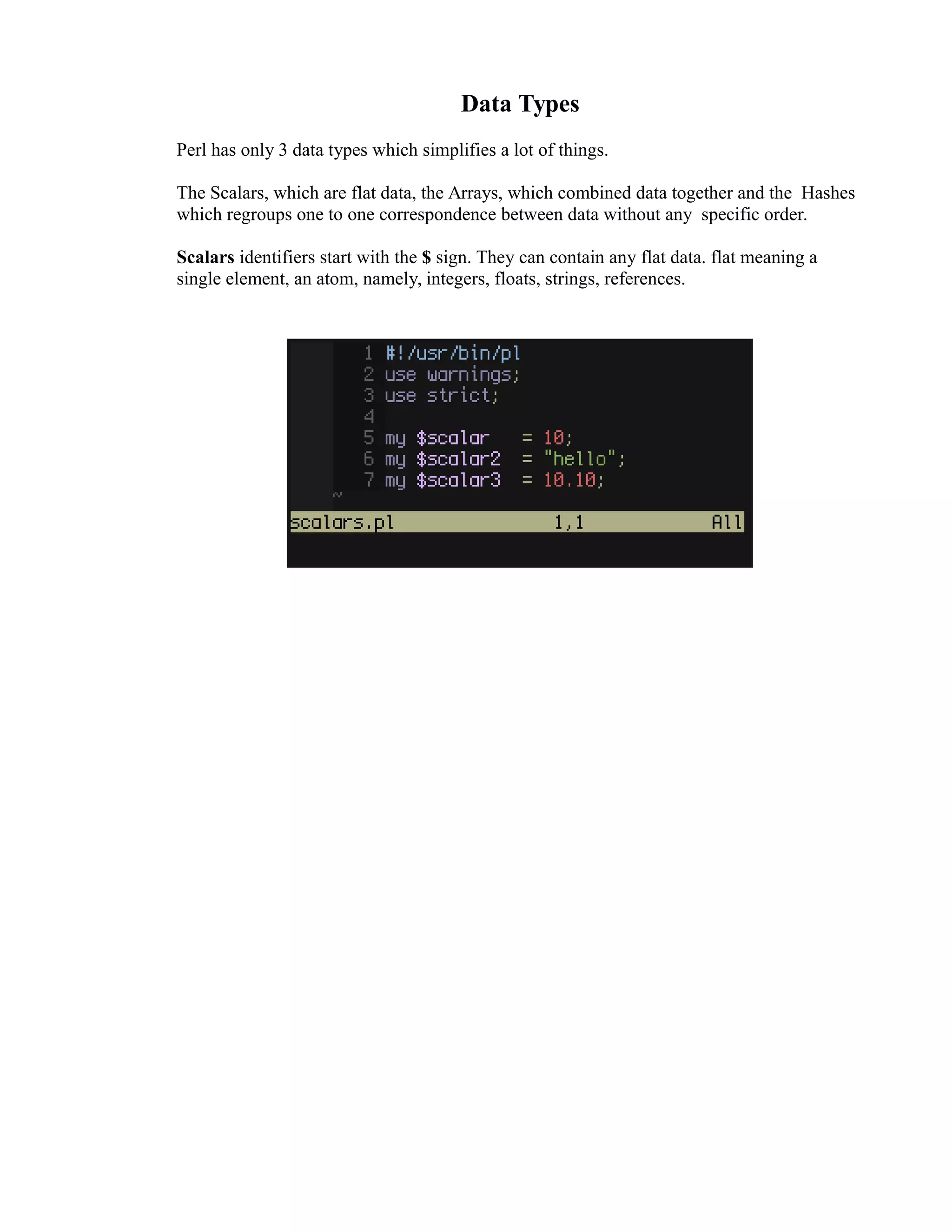Data Types Perl has only 3 data types which simplifies a lot of things. The Scalars, which are flat data, the Arrays, which combined data together and the Hashes which regroups one to one correspondence between data without any specific order. Scalars identifiers start with the $ sign. They can contain any flat data. flat meaning a single element, an atom, namely, integers, floats, strings, references. 