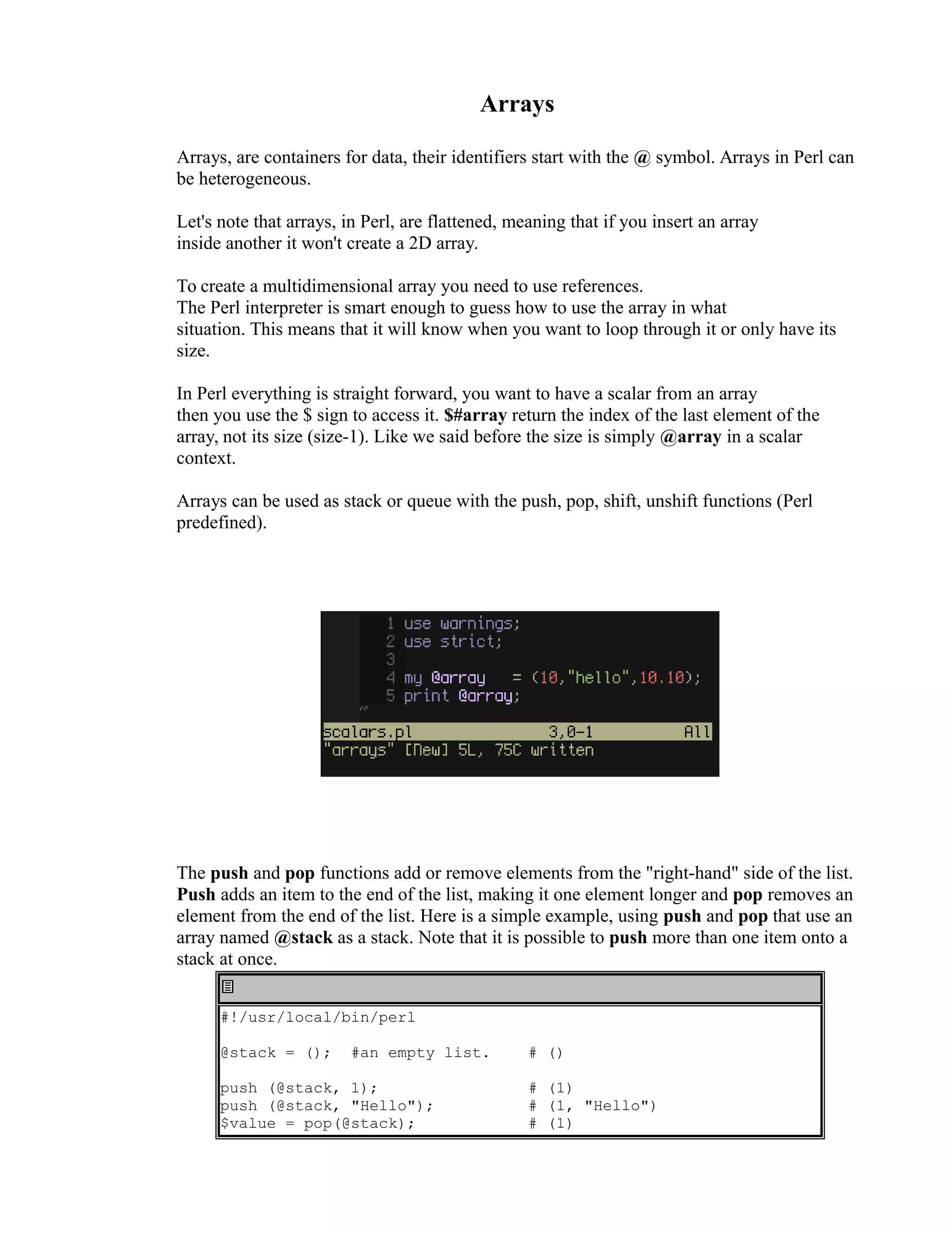 Arrays Arrays, are containers for data, their identifiers start with the @ symbol. Arrays in Perl can be heterogeneous. Let's note that arrays, in Perl, are flattened, meaning that if you insert an array inside another it won't create a 2D array. To create a multidimensional array you need to use references. The Perl interpreter is smart enough to guess how to use the array in what situation. This means that it will know when you want to loop through it or only have its size. In Perl everything is straight forward, you want to have a scalar from an array then you use the $ sign to access it. $#array return the index of the last element of the array, not its size (size-1). Like we said before the size is simply @array in a scalar context. Arrays can be used as stack or queue with the push, pop, shift, unshift functions (Perl predefined). The push and pop functions add or remove elements from the "right-hand" side of the list. Push adds an item to the end of the list, making it one element longer and pop removes an element from the end of the list. Here is a simple example, using push and pop that use an array named @stack as a stack. Note that it is possible to push more than one item onto a stack at once. #!/usr/local/bin/perl @stack = (); #an empty list. push (@stack, 1); push (@stack, "Hello"); $value = pop(@stack); # () # (1) # (1, "Hello") # (1) 