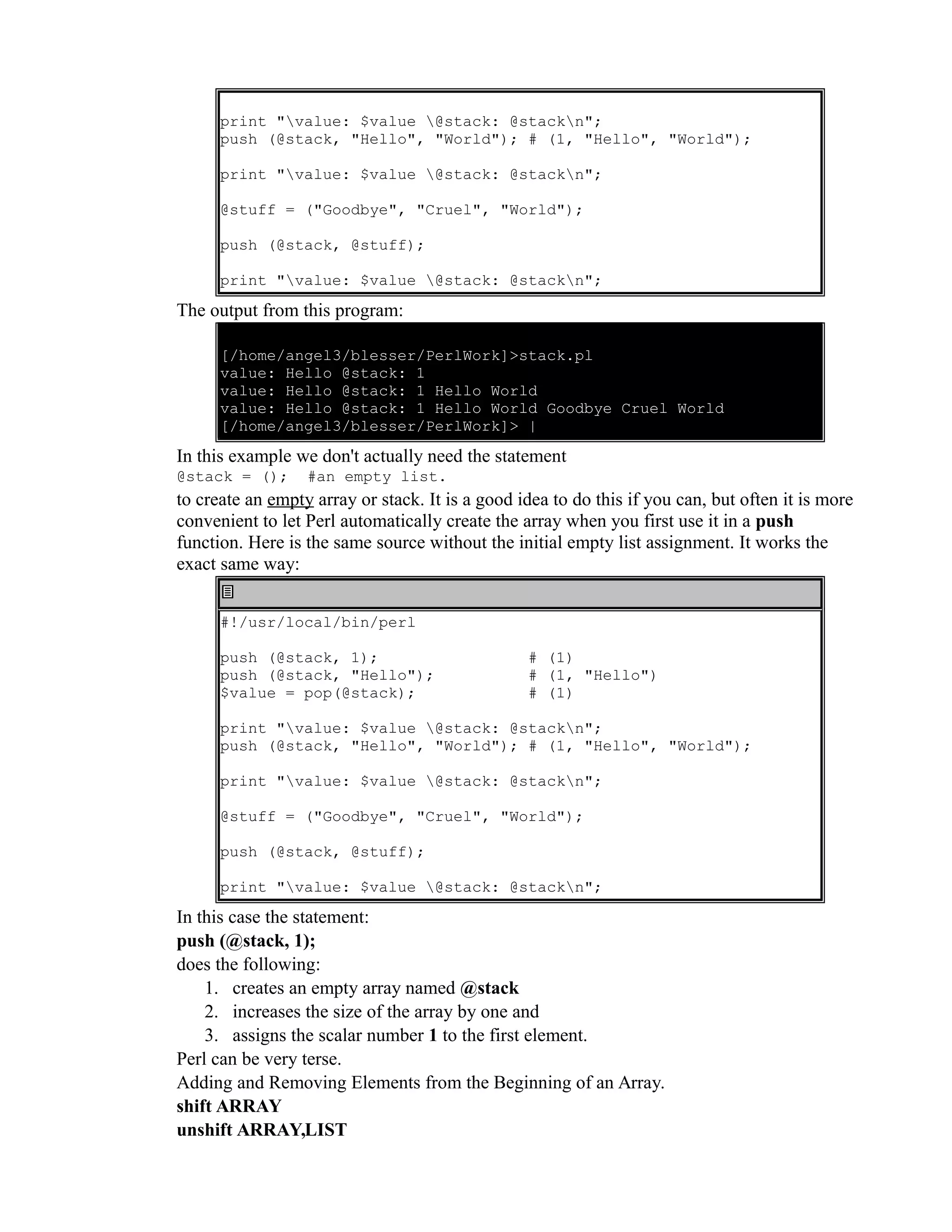 print "value: $value @stack: @stackn"; push (@stack, "Hello", "World"); # (1, "Hello", "World"); print "value: $value @stack: @stackn"; @stuff = ("Goodbye", "Cruel", "World"); push (@stack, @stuff); print "value: $value @stack: @stackn"; The output from this program: [/home/angel3/blesser/PerlWork]>stack.pl value: Hello @stack: 1 value: Hello @stack: 1 Hello World value: Hello @stack: 1 Hello World Goodbye Cruel World [/home/angel3/blesser/PerlWork]> | In this example we don't actually need the statement @stack = (); #an empty list. to create an empty array or stack. It is a good idea to do this if you can, but often it is more convenient to let Perl automatically create the array when you first use it in a push function. Here is the same source without the initial empty list assignment. It works the exact same way: #!/usr/local/bin/perl push (@stack, 1); push (@stack, "Hello"); $value = pop(@stack); # (1) # (1, "Hello") # (1) print "value: $value @stack: @stackn"; push (@stack, "Hello", "World"); # (1, "Hello", "World"); print "value: $value @stack: @stackn"; @stuff = ("Goodbye", "Cruel", "World"); push (@stack, @stuff); print "value: $value @stack: @stackn"; In this case the statement: push (@stack, 1); does the following: 1. creates an empty array named @stack 2. increases the size of the array by one and 3. assigns the scalar number 1 to the first element. Perl can be very terse. Adding and Removing Elements from the Beginning of an Array. shift ARRAY unshift ARRAY,LIST 