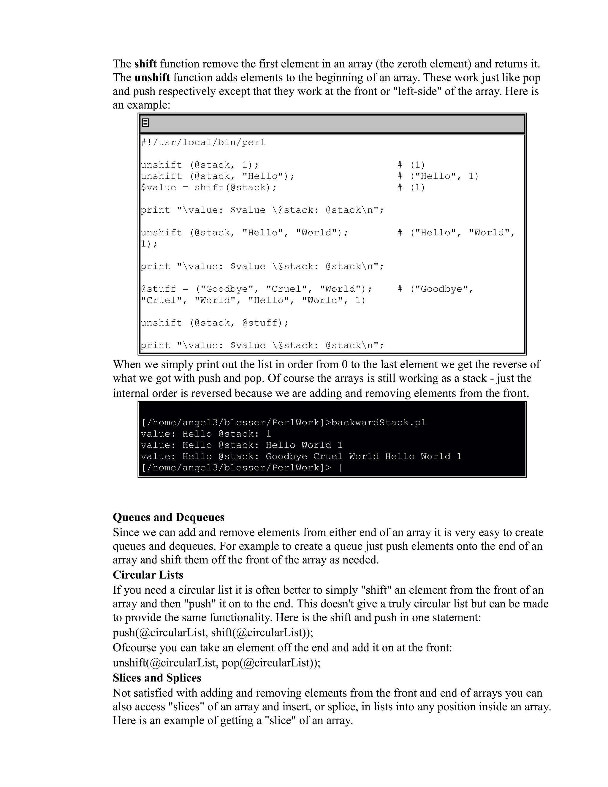 The shift function remove the first element in an array (the zeroth element) and returns it. The unshift function adds elements to the beginning of an array. These work just like pop and push respectively except that they work at the front or "left-side" of the array. Here is an example: #!/usr/local/bin/perl unshift (@stack, 1); unshift (@stack, "Hello"); $value = shift(@stack); # (1) # ("Hello", 1) # (1) print "value: $value @stack: @stackn"; unshift (@stack, "Hello", "World"); 1); # ("Hello", "World", print "value: $value @stack: @stackn"; @stuff = ("Goodbye", "Cruel", "World"); "Cruel", "World", "Hello", "World", 1) # ("Goodbye", unshift (@stack, @stuff); print "value: $value @stack: @stackn"; When we simply print out the list in order from 0 to the last element we get the reverse of what we got with push and pop. Of course the arrays is still working as a stack - just the internal order is reversed because we are adding and removing elements from the front. [/home/angel3/blesser/PerlWork]>backwardStack.pl value: Hello @stack: 1 value: Hello @stack: Hello World 1 value: Hello @stack: Goodbye Cruel World Hello World 1 [/home/angel3/blesser/PerlWork]> | Queues and Dequeues Since we can add and remove elements from either end of an array it is very easy to create queues and dequeues. For example to create a queue just push elements onto the end of an array and shift them off the front of the array as needed. Circular Lists If you need a circular list it is often better to simply "shift" an element from the front of an array and then "push" it on to the end. This doesn't give a truly circular list but can be made to provide the same functionality. Here is the shift and push in one statement: push(@circularList, shift(@circularList)); Ofcourse you can take an element off the end and add it on at the front: unshift(@circularList, pop(@circularList)); Slices and Splices Not satisfied with adding and removing elements from the front and end of arrays you can also access "slices" of an array and insert, or splice, in lists into any position inside an array. Here is an example of getting a "slice" of an array. 