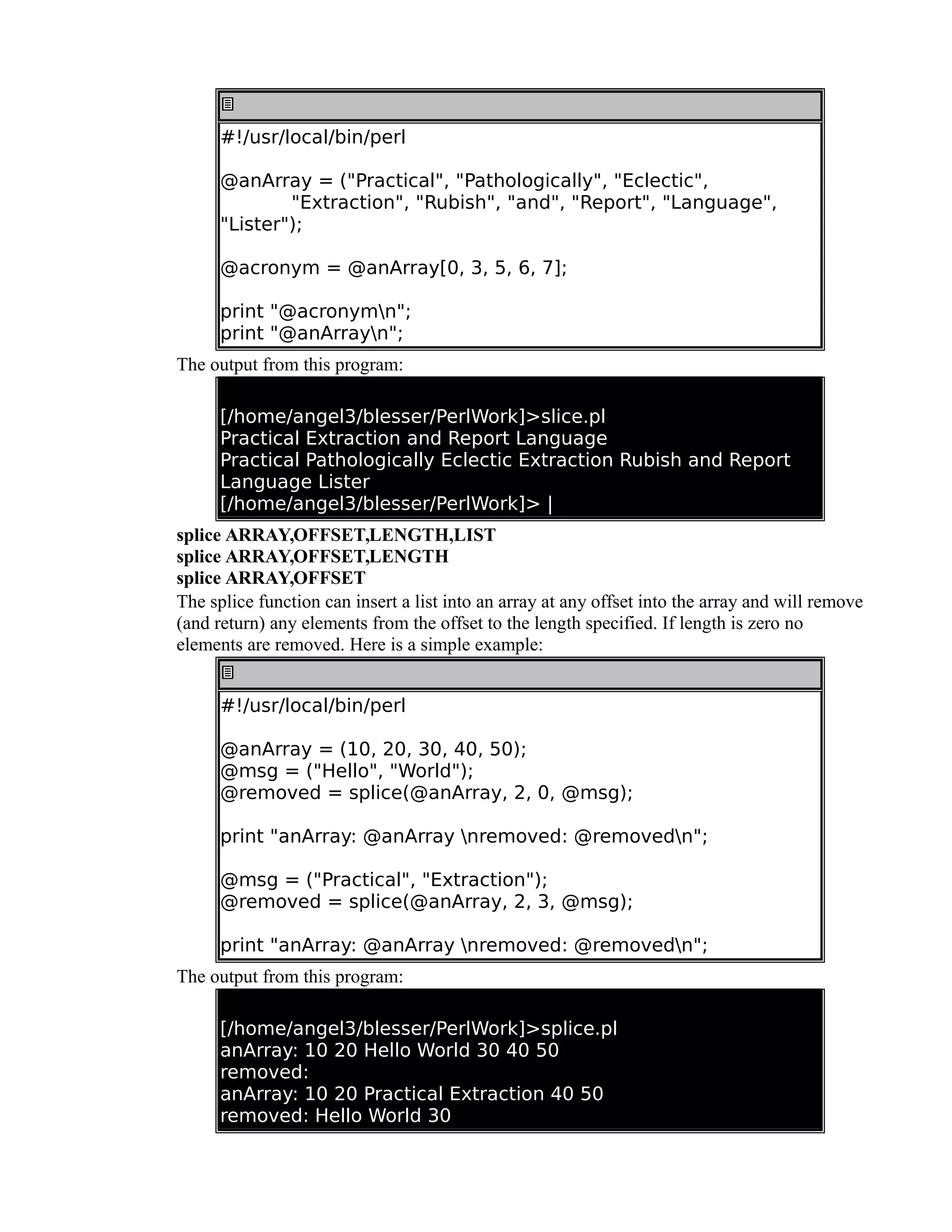 #!/usr/local/bin/perl @anArray = ("Practical", "Pathologically", "Eclectic", "Extraction", "Rubish", "and", "Report", "Language", "Lister"); @acronym = @anArray[0, 3, 5, 6, 7]; print "@acronymn"; print "@anArrayn"; The output from this program: [/home/angel3/blesser/PerlWork]>slice.pl Practical Extraction and Report Language Practical Pathologically Eclectic Extraction Rubish and Report Language Lister [/home/angel3/blesser/PerlWork]> | splice ARRAY,OFFSET,LENGTH,LIST splice ARRAY,OFFSET,LENGTH splice ARRAY,OFFSET The splice function can insert a list into an array at any offset into the array and will remove (and return) any elements from the offset to the length specified. If length is zero no elements are removed. Here is a simple example: #!/usr/local/bin/perl @anArray = (10, 20, 30, 40, 50); @msg = ("Hello", "World"); @removed = splice(@anArray, 2, 0, @msg); print "anArray: @anArray nremoved: @removedn"; @msg = ("Practical", "Extraction"); @removed = splice(@anArray, 2, 3, @msg); print "anArray: @anArray nremoved: @removedn"; The output from this program: [/home/angel3/blesser/PerlWork]>splice.pl anArray: 10 20 Hello World 30 40 50 removed: anArray: 10 20 Practical Extraction 40 50 removed: Hello World 30 