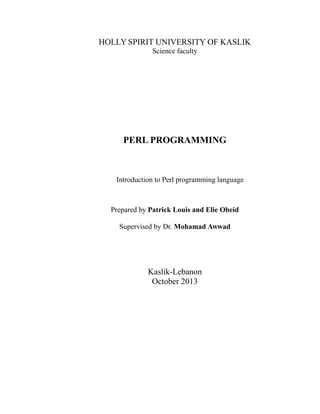 HOLLY SPIRIT UNIVERSITY OF KASLIK
Science faculty

PERL PROGRAMMING

Introduction to Perl programming language

Prepared by Patrick Louis and Elie Obeid
Supervised by Dr. Mohamad Awwad

Kaslik-Lebanon
October 2013

 