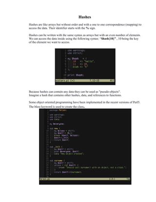 Hashes
Hashes are like arrays but without order and with a one to one correspondence (mapping) to
access the data. Their identifier starts with the % sign.
Hashes can be written with the same syntax as arrays but with an even number of elements.
We can access the data inside using the following syntax: “$hash{10}” , 10 being the key
of the element we want to access.

Because hashes can contain any data they can be used as "pseudo-objects".
Imagine a hash that contains other hashes, data, and references to functions.
Some object oriented programming have been implemented in the recent versions of Perl5.
The bless keyword is used to create the class.

 
