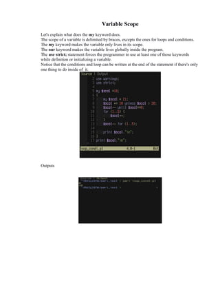 Variable Scope
Let's explain what does the my keyword does.
The scope of a variable is delimited by braces, excepts the ones for loops and conditions.
The my keyword makes the variable only lives in its scope.
The our keyword makes the variable lives globally inside the program.
The use strict; statement forces the programmer to use at least one of those keywords
while definition or initializing a variable.
Notice that the conditions and loop can be written at the end of the statement if there's only
one thing to do inside of it.

Outputs

 
