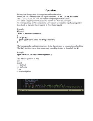 Operators
Let's review the operators for comparison and manipulation.
In Perl you can choose between the logical operators: ! or not, || or or, && or and.
The <, >, <=, >=, !=, ==, <=>, are used for comparing numerical values.
<=> return a negative number in case the number is < than and vice-versa.
To compare strings in Perl some special keywords are used: ne (not equal), eq (equal), lt
(less than), ge (greater than or equal), le (less than or equal)
Example:
If (5 > 4) {
print "> for numeric valuesn";
}
if ('B' gt 'A') {
print "gt (Greater Than) for string valuesn";
}
The ||, or or can be used in conjunction with the die statement as a mean of error handling.
The die() function returns the error message passed by the user or the default one $!.
Example:
open “Hello.txt” or die (“Cannot open file”);
The Bitwise operators in Perl.
| or
& and
<< shift left
>> shift right
^ xor
~ bitwise negation

 