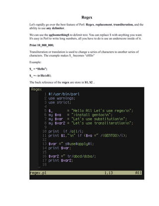 Regex
Let's rapidly go over the best feature of Perl: Regex, replacement, transliteration, and the
ability to use any delimiter.
We can use the qq$something$ to delimit text. You can replace $ with anything you want.
It's easy in Perl to write long numbers, all you have to do is use an underscore inside of it.
Print 10_000_000;
Transliteration or translation is used to change a series of characters to another series of
characters. The example makes $_ becomes “eHllo”
Example:
$_ = “Hello”;
$_ =~ tr/He/eH/;
The back reference of the regex are store in $1, $2 ..

 