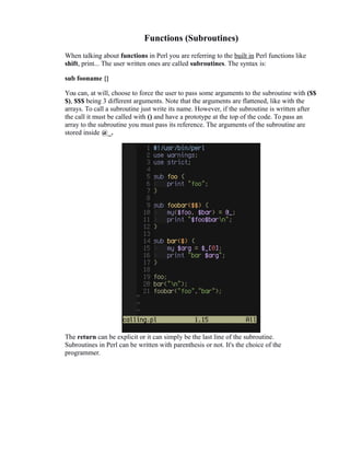 Functions (Subroutines)
When talking about functions in Perl you are referring to the built in Perl functions like
shift, print... The user written ones are called subroutines. The syntax is:
sub fooname {}
You can, at will, choose to force the user to pass some arguments to the subroutine with ($$
$), $$$ being 3 different arguments. Note that the arguments are flattened, like with the
arrays. To call a subroutine just write its name. However, if the subroutine is written after
the call it must be called with () and have a prototype at the top of the code. To pass an
array to the subroutine you must pass its reference. The arguments of the subroutine are
stored inside @_.

The return can be explicit or it can simply be the last line of the subroutine.
Subroutines in Perl can be written with parenthesis or not. It's the choice of the
programmer.

 