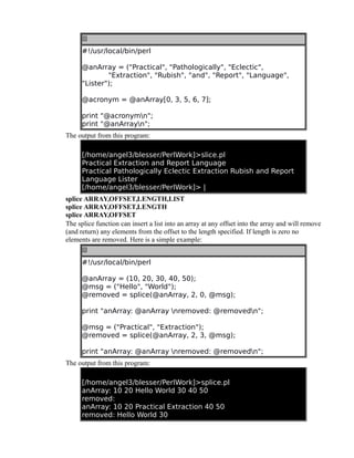 #!/usr/local/bin/perl
@anArray = ("Practical", "Pathologically", "Eclectic",
"Extraction", "Rubish", "and", "Report", "Language",
"Lister");
@acronym = @anArray[0, 3, 5, 6, 7];
print "@acronymn";
print "@anArrayn";
The output from this program:
[/home/angel3/blesser/PerlWork]>slice.pl
Practical Extraction and Report Language
Practical Pathologically Eclectic Extraction Rubish and Report
Language Lister
[/home/angel3/blesser/PerlWork]> |
splice ARRAY,OFFSET,LENGTH,LIST
splice ARRAY,OFFSET,LENGTH
splice ARRAY,OFFSET
The splice function can insert a list into an array at any offset into the array and will remove
(and return) any elements from the offset to the length specified. If length is zero no
elements are removed. Here is a simple example:
#!/usr/local/bin/perl
@anArray = (10, 20, 30, 40, 50);
@msg = ("Hello", "World");
@removed = splice(@anArray, 2, 0, @msg);
print "anArray: @anArray nremoved: @removedn";
@msg = ("Practical", "Extraction");
@removed = splice(@anArray, 2, 3, @msg);
print "anArray: @anArray nremoved: @removedn";
The output from this program:
[/home/angel3/blesser/PerlWork]>splice.pl
anArray: 10 20 Hello World 30 40 50
removed:
anArray: 10 20 Practical Extraction 40 50
removed: Hello World 30

 