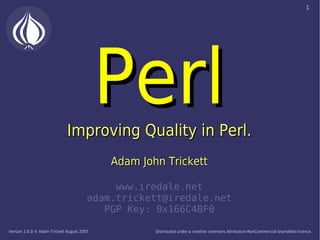 1




                                            Perl
                              Improving Quality in Perl.
                                            Adam John Trickett

                                             www.iredale.net
                                        adam.trickett@iredale.net
                                           PGP Key: 0x166C4BF0

Version 1.0.0 © Adam Trickett August 2007           Distributed under a creative commons Attribution-NonCommercial-ShareAlike licence.
 