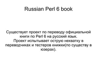 Russian Perl 6 book Существует проект по переводу официальной книги по Perl 6 на русский язык. Проект испытывает острую нехватку в переводчиках и тестеров книжки(по существу в юзерах). 