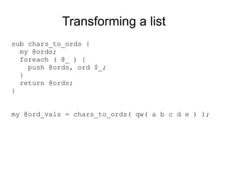Transforming a list
sub chars_to_ords {
my @ords;
foreach ( @_ ) {
push @ords, ord $_;
}
return @ords;
}
my @ord_vals = chars_to_ords( qw( a b c d e ) );
 