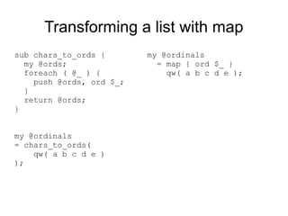Transforming a list with map
sub chars_to_ords {
my @ords;
foreach ( @_ ) {
push @ords, ord $_;
}
return @ords;
}
my @ordinals
= chars_to_ords(
qw( a b c d e )
);
my @ordinals
= map { ord $_ }
qw( a b c d e );
 