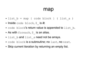 map
● list_b = map { code block } ( list_a )
● Inside code block, $_ is it.
● code block's return value is appended to list_b.
● As with foreach, $_ is an alias.
● list_b and list_a need not be arrays.
● code block is a subroutine; no last, no next.
● Skip current iteration by returning an empty list.
 