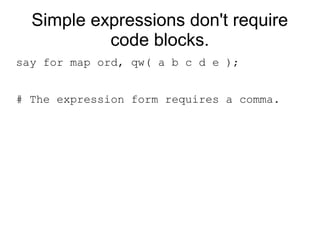 Simple expressions don't require
code blocks.
say for map ord, qw( a b c d e );
# The expression form requires a comma.
 