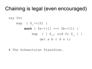 Chaining is legal (even encouraged)
say for
map { $_->[0] }
sort { $a->[1] <=> $b->[1] }
map { [ $_, ord fc $_ ] }
qw( a b c d e );
# The Schwartzian Transform.
 
