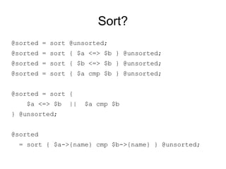 Sort?
@sorted = sort @unsorted;
@sorted = sort { $a <=> $b } @unsorted; # Ascend, numeric
@sorted = sort { $b <=> $a } @unsorted; # Descend, numeric
@sorted = sort { $a cmp $b } @unsorted; # Ascend, stringy
@sorted = sort {
$a <=> $b || $a cmp $b
} @unsorted; # Ascending numeric, then stringy.
@sorted
= sort { $a->{name} cmp $b->{name} } @unsorted;
 