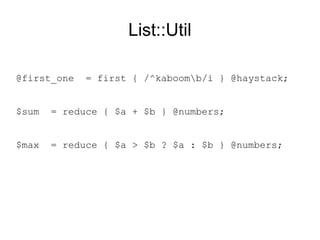 List::Util
$first_one = first { /^kaboomb/i } @haystack;
$sum = reduce { $a + $b } @numbers;
$max = reduce { $a > $b ? $a : $b } @numbers;
 