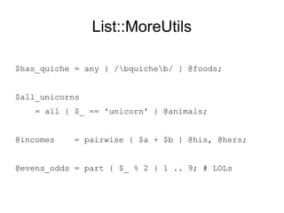 List::MoreUtils
$has_quiche = any { /bquicheb/ } @foods; # T/F
$all_unicorns
= all { $_ eq 'unicorn' } @animals; # T/F
@joint_incomes = pairwise { $a + $b } @his, @hers;
@evens_odds = part { $_ % 2 } 1 .. 9; # LOLs
 