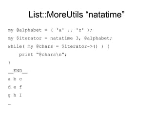 List::MoreUtils “natatime”
my @alphabet = ( 'a' .. 'z' );
my $iterator = natatime 3, @alphabet;
while( my @chars = $iterator->() ) {
print “@charsn”;
}
__END__
a b c
d e f
…
y z
 
