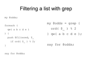 Filtering a list with grep
my @odds;
foreach (
qw( a b c d e )
) {
push @odds, $_
if ord( $_ ) % 2;
}
say for @odds;
my @odds = grep {
ord( $_ ) % 2
} qw( a b c d e );
say for @odds;
 