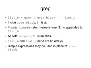 grep
● list_b = grep { code block } ( list_a )
● Inside code block, $_ is it.
● If code block's return value is true, $_ is appended to
list_b.
● As with foreach, $_ is an alias.
● list_b and list_a need not be arrays.
● Simple expressions may be used in place of code
block.
 